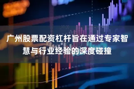 广州股票配资杠杆旨在通过专家智慧与行业经验的深度碰撞