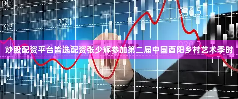 炒股配资平台皆选配资张少辉参加第二届中国酉阳乡村艺术季时