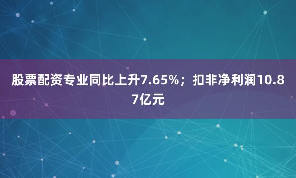 股票配资专业同比上升7.65%；扣非净利润10.87亿元